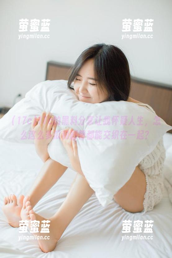 17c的黑料分享让我怀疑人生，怎么这么多瓜和剧情都能交织在一起？