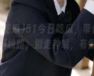51今日吃瓜，带你走上这条爆料线路，别走神哦，有惊喜！