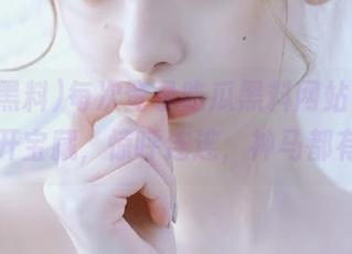 每次登录吃瓜黑料网站，就像打开宝藏，惊呼连连，神马都有！