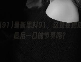 最新黑料91，这是要把瓜吃到最后一口的节奏吗？