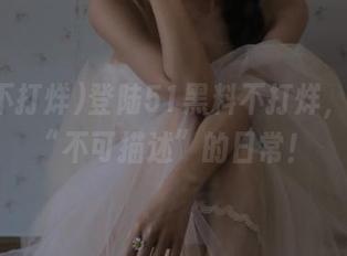 登陆51黑料不打烊，看瓜界“不可描述”的日常！