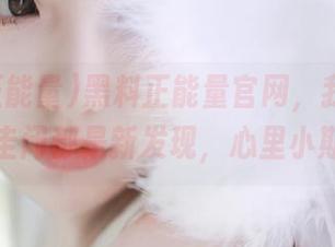 黑料正能量官网，我下载的每一篇圭闭都是新发现，心里小期待不已